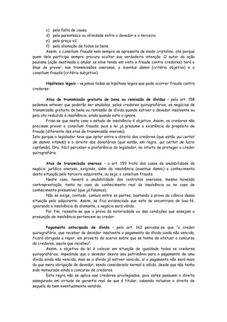 c) pela falta de causa;
        d) pelo parentesco ou afinidade entre o devedor e o terceiro;
        e) pelo preço vil;
        f) pela alienação de todos os bens.
        Assim, o consilium fraudis nem sempre se apresenta de modo cristalino, até porque
quem dele participa sempre procura ocultar sua verdadeira intenção. O autor da ação
pauliana (ação destinada a anular os atos tendo em vista a fraude contra credores) terá o
ônus de provar, nas transmissões onerosas, o eventus damni (critério objetivo) e o
consilium fraudis (critério subjetivo).

       Hipóteses legais – vejamos todas as hipótese legais que pode ocorrer fraude contra
credores:

        Atos de transmissão gratuita de bens ou remissão de dívidas – pelo art. 158
podemos antever que poderão ser anulados, pelos credores quirografários, os negócios de
transmissão gratuita de bens ou remissão de dívida quando estiver o devedor insolvente ou
pelo ato reduzido à insolvência, ainda quando este o ignore.
        Frise-se que neste caso o estado de insolvência é objetivo. Assim, os credores não
precisam provar o consilium fraudis, pois a lei já presume a existência do propósito de
fraude (diferente dos atos de transmissão onerosa).
Isto porque o legislador teve que optar entre o direito dos credores (que estão qui certat
de damno vitando) e o direito dos donatários (que estão, em regra, qui certat de lucro
captando). Ora, fácil perceber a preferência do legislador, no intuito de proteger o credor
quirografário.

        Atos de transmissão onerosa – o art. 159 trata dos casos de anulabilidade do
negócio jurídico oneroso, exigindo, além da insolvência (eventus damni) o conhecimento
desta situação pelo terceiro adquirente, ou seja, o consilium fraudis.
        Neste caso, haverá a anulabilidade dos contratos onerosos, mesmo havendo
contraprestação, tanto no caso do conhecimento real da insolvência ou no caso de
conhecimento presumível (que já falamos).
        Não se exige, contudo, conluio entre as partes, bastando a prova da ciência dessa
situação pelo adquirente. Assim, se fica evidenciado que este se encontrava de boa-fé,
ignorando a insolvência do alienante, o negócio será válido.
        Por fim, ressalte-se que a prova da notoriedade ou das condições que ensejam a
presunção de insolvência pertencem ao credor.

        Pagamento antecipado de dívida – pelo art. 162 percebe-se que “o credor
quirografário, que receber do devedor insolvente o pagamento da dívida ainda não vencida,
ficará obrigado a repor, em proveito do acervo sobre que se tenha de efetuar o concurso
de credores, aquilo que recebeu”.
        Assim, o objetivo da lei é colocar em situação de igualdade todos os credores
quirografários, impedindo que o devedor desvie seu patrimônio para o pagamento de uma
dívida ainda não vencida, mas se a dívida já estiver vencida, aí o pagamento não será mais
do que mera obrigação de devedor, sendo considerado normal e válido, desde que não tenha
sido instaurado ainda o concurso de credores.
        Esta regra não se aplica aos credores privilegiados, pois estes possuem o direito
assegurado em virtude de garantia real de que é titular, cabendo inclusive o direito de
sequela do bem eventualmente vendido.
 
