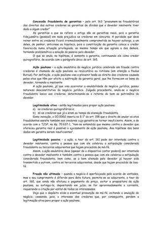 Concessão fraudulenta de garantias – pelo art. 163 “presumem-se fraudatórios
dos direitos dos outros credores as garantias de dívidas que o devedor insolvente tiver
dado a algum credor”
        As garantias a que se refere o artigo são as garantias reais, pois a garantia
fidejussória (pessoal) em nada prejudica os credores em concurso. A paridade que deve
reinar entre os credores ficará irremediavelmente comprometida se houver outorga, a um
deles, de penhor, anticrese ou hipoteca, pois a constituição da garantia coloca o credor
favorecido numa situação privilegiada, ao mesmo tempo em que agrava a dos demais,
tornando problemática a solução do passivo pelo devedor.
        O que se anula, na hipótese, é somente a garantia, continuando ele como credor
quirografário, de acordo com o parágrafo único do art. 165.

        Ação pauliana – a ação anulatória do negócio jurídico celebrado em fraude contra
credores é chamada de ação pauliana ou revocatória ou rutiliana (em atenção a Paulus
Rutius). Por definição, a ação pauliana visa a prevenir lesão ao direito dos credores causada
pelos atos que têm por efeito a subtração da garantia geral, que lhe fornecem os bens do
devedor, tornando-o insolvente
        A ação pauliana, já´que visa acarretar a anulabilidade do negócio jurídico, possui
natureza desconstitutiva do negócio jurídico. Julgada procedente, anula-se o negócio
fraudulento lesivo aos credores, determinando-se o retorno do bem ao patrimônio do
devedor.

       Legitimidade ativa – estão legitimados para propor ação pauliana:
       a) os credores quirografários e;
       b) só os credores que já o eram ao tempo da alienação fraudulenta.
       Como inovação, o CC/2002 inseriu no § 1° do art. 158 que o direito de anular os atos
fraudulentos assiste também aos credores cuja garantia se tornar insuficiente. Assim, e de
acordo com o TJSP, na Ap. 70.637-1, “tem-se entendido que mesmo contra o devedor que
ofereceu garantia real é possível o ajuizamento de ação pauliana, Ana hipótese dos bens
dados em garantia serem insuficientes”.

       Legitimidade passiva – a ação, a teor do art. 161 pode ser intentada contra o
devedor insolvente, contra a pessoa que com ele celebrou a estipulação considerada
fraudulenta ou terceiros adquirentes que hajam procedido de má-fé.
       Assim, a ação anulatória deve (apesar de o dispositivo conter poderá) ser intentada
contra o devedor insolvente e também contra a pessoa que com ele celebrou a estipulação
considerada fraudulenta, bem como, se o bem alienado pelo devedor já houver sido
transmitido a outrem, contra os terceiros adquirentes, desde que hajam procedido de boa-
fé.

        Fraude não ultimada – quando o negócio é aperfeiçoado pelo acordo de vontades,
mas o seu cumprimento é diferido para data futura, permite-se ao adquirente, a teor do
art. 160, que ainda não efetuou o pagamento do preço, evitar a propositura da ação
pauliana, ou extingui-la, depositando em juízo, se for aproximadamente o corrente,
requerendo a citação por edital de todos os interessados.
        Veja que o depósito elide a eventual presunção de má-fé, evitando a anulação do
negócio, cessando, pois, o interesse dos credores que, por conseguinte, perdem a
legitimação ativa para propor a ação pauliana.
 