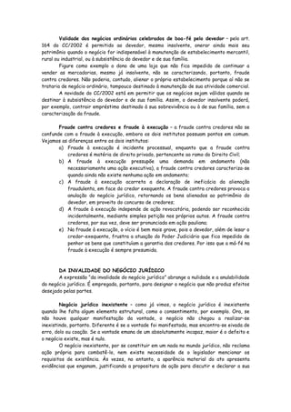 Validade dos negócios ordinários celebrados de boa-fé pelo devedor – pelo art.
164 do CC/2002 é permitido ao devedor, mesmo insolvente, onerar ainda mais seu
patrimônio quando o negócio for indispensável à manutenção de estabelecimento mercantil,
rural ou industrial, ou à subsistência do devedor e de sua família.
        Figure como exemplo o dono de uma loja que não fica impedido de continuar a
vender as mercadorias, mesmo já insolvente, não se caracterizando, portanto, fraude
contra credores. Não poderia, contudo, alienar o próprio estabelecimento porque aí não se
trataria de negócio ordinário, tampouco destinado à manutenção de sua atividade comercial.
        A novidade do CC/2002 está em permitir que os negócios sejam válidos quando se
destinar à subsistência do devedor e de sua família. Assim, o devedor insolvente poderá,
por exemplo, contrair empréstimo destinado à sua sobrevivência ou à de sua família, sem a
caracterização da fraude.

       Fraude contra credores e fraude à execução – a fraude contra credores não se
confunde com a fraude à execução, embora os dois institutos possuam pontos em comum.
Vejamos as diferenças entre os dois institutos:
       a) Fraude à execução é incidente processual, enquanto que a fraude contra
          credores é matéria de direito privado, pertencente ao ramo do Direito Civil;
       b) A fraude à execução pressupõe uma demanda em andamento (não
          necessariamente uma ação executiva), a fraude contra credores caracteriza-se
          quando ainda não existe nenhuma ação em andamento;
       c) A fraude à execução acarreta a declaração de ineficácia da alienação
          fraudulenta, em face do credor exequente. A fraude contra credores provoca a
          anulação do negócio jurídico, retornando os bens alienados ao patrimônio do
          devedor, em proveito do concurso de credores;
       d) A fraude à execução independe de ação revocatória, podendo ser reconhecida
          incidentalmente, mediante simples petição nos próprios autos. A fraude contra
          credores, por sua vez, deve ser pronunciada em ação pauliana;
       e) Na fraude à execução, o vício é bem mais grave, pois o devedor, além de lesar o
          credor-exequente, frustra a atuação do Poder Judiciário que fica impedido de
          penhor os bens que constituíam a garantia dos credores. Por isso que a má-fé na
          fraude à execução é sempre presumida.



       DA INVALIDADE DO NEGÓCIO JURÍDICO
       A expressão “da invalidade do negócio jurídico” abrange a nulidade e a anulabilidade
do negócio jurídico. É empregada, portanto, para designar o negócio que não produz efeitos
desejado pelas partes.

        Negócio jurídico inexistente – como já vimos, o negócio jurídico é inexistente
quando lhe falta algum elemento estrutural, como o consentimento, por exemplo. Ora, se
não houve qualquer manifestação da vontade, o negócio não chegou a realizar-se
inexistindo, portanto. Diferente é se a vontade foi manifestada, mas encontra-se eivada de
erro, dolo ou coação. Se a vontade emana de um absolutamente incapaz, maior é o defeito e
o negócio existe, mas é nulo.
        O negócio inexistente, por se constituir em um nada no mundo jurídico, não reclama
ação própria para combatê-lo, nem existe necessidade de o legislador mencionar os
requisitos de existência. Às vezes, no entanto, a aparência material do ato apresenta
evidências que enganam, justificando a propositura de ação para discutir e declarar a sua
 