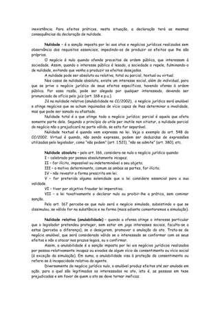 inexistência. Para efeitos práticos, nesta situação, a declaração terá as mesmas
consequências da declaração de nulidade.

        Nulidade – é a sanção imposta por lei aos atos e negócios jurídicos realizados sem
observância dos requisitos essenciais, impedindo-os de produzir os efeitos que lhe são
próprios.
        O negócio é nulo quando ofende preceitos de ordem pública, que interessam à
sociedade. Assim, quando o interesse público é lesado, a sociedade o repele, fulminando-o
de nulidade, evitando que venha a produzir os efeitos desejados.
        A nulidade pode ser absoluta ou relativa, total ou parcial, textual ou virtual.
        Nos casos de nulidade absoluta, existe um interesse social, além do individual, para
que se prive o negócio jurídico de seus efeitos específicos, havendo ofensa à ordem
pública. Por essa razão, pode ser alegada por qualquer interessado, devendo ser
pronunciada de ofício pelo juiz (art. 168 e p.u.).
        Já na nulidade relativa (anulabilidade no CC/2002), o negócio jurídico será anulável
e atinge negócios que se acham inquinados de vício capaz de lhes determinar a invalidade,
mas que pode ser sanado ou afastado.
        Nulidade total é a que atinge todo o negócio jurídico; parcial é aquela que afeta
somente parte dele. Segundo o princípio do utile per inutile non vitiatur, a nulidade parcial
do negócio não o prejudicará na parte válida, se esta for separável.
        Nulidade textual é quando vem expressa na lei. Veja o exemplo do art. 548 do
CC/2002. Virtual é quando, não sendo expressa, podem ser deduzidas de expressões
utilizadas pelo legislador, como “não podem” (art. 1.521), “não se admite” (art. 380), etc.

        Nulidade absoluta – pelo art. 166, considera-se nulo o negócio jurídico quando:
        I – celebrado por pessoa absolutamente incapaz;
        II – for ilícito, impossível ou indeterminável o seu objeto;
        III – o motivo determinante, comum as ambas as partes, for ilícito;
        IV – não revestir a forma prescrita em lei;
        V – for preterida alguma solenidade que a lei considere essencial para a sua
validade.
        VI – tiver por objetivo fraudar lei imperativa;
        VII – a lei taxativamente o declarar nulo ou proibir-lhe a prática, sem cominar
sanção.
        Pelo art. 167 percebe-se que nulo será o negócio simulado, subsistindo o que se
dissimulou, se válido for na substância e na forma (mais adiante comentaremos a simulação).

        Nulidade relativa (anulabilidade) – quando a ofensa atinge o interesse particular
que o legislador pretendeu proteger, sem estar em jogo interesses sociais, faculta-se a
estas (perceba a diferença), se o desejarem, promover a anulação do ato. Trata-se de
negócio anulável, que será considerado válido se o interessado se conformar com os seus
efeitos e não o atacar nos prazos legais, ou o confirmar.
        Assim, a anulabilidade é a sanção imposta por lei ais negócios jurídicos realizados
por pessoa relativamente incapaz ou eivados de algum vício de consentimento ou vício social
(à exceção da simulação). Em suma, a anulabilidade visa à proteção do consentimento ou
refere-se à incapacidade relativa do agente.
        Diversamente do negócio jurídico nulo, o anulável produz efeitos até ser anulado em
ação, para a qual são legitimados os interessados no ato, isto é, as pessoas em tese
prejudicadas e em favor de quem o ato se deve tornar ineficaz.
 