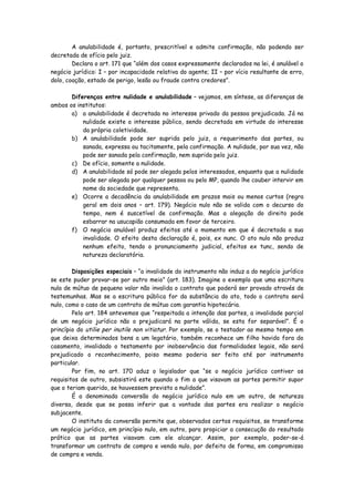 A anulabilidade é, portanto, prescritível e admite confirmação, não podendo ser
decretada de ofício pelo juiz.
        Declara o art. 171 que “além dos casos expressamente declarados na lei, é anulável o
negócio jurídico: I – por incapacidade relativa do agente; II – por vício resultante de erro,
dolo, coação, estado de perigo, lesão ou fraude contra credores”.

       Diferenças entre nulidade e anulabilidade – vejamos, em síntese, as diferenças de
ambos os institutos:
       a) a anulabilidade é decretada no interesse privado da pessoa prejudicada. Já na
           nulidade existe o interesse público, sendo decretada em virtude do interesse
           da própria coletividade.
       b) A anulabilidade pode ser suprida pelo juiz, a requerimento das partes, ou
           sanada, expressa ou tacitamente, pela confirmação. A nulidade, por sua vez, não
           pode ser sanada pela confirmação, nem suprida pelo juiz.
       c) De ofício, somente a nulidade.
       d) A anulabilidade só pode ser alegada pelos interessados, enquanto que a nulidade
           pode ser alegada por qualquer pessoa ou pelo MP, quando lhe couber intervir em
           nome da sociedade que representa.
       e) Ocorre a decadência da anulabilidade em prazos mais ou menos curtos (regra
           geral em dois anos – art. 179). Negócio nulo não se valida com o decurso do
           tempo, nem é suscetível de confirmação. Mas a alegação do direito pode
           esbarrar na usucapião consumada em favor de terceiro.
       f) O negócio anulável produz efeitos até o momento em que é decretada a sua
           invalidade. O efeito desta declaração é, pois, ex nunc. O ato nulo não produz
           nenhum efeito, tendo o pronunciamento judicial, efeitos ex tunc, sendo de
           natureza declaratória.

        Disposições especiais – “a invalidade do instrumento não induz a do negócio jurídico
se este puder provar-se por outro meio” (art. 183). Imagine o exemplo que uma escritura
nula de mútuo de pequeno valor não invalida o contrato que poderá ser provado através de
testemunhas. Mas se a escritura pública for da substância do ato, todo o contrato será
nulo, como o caso de um contrato de mútuo com garantia hipotecária.
        Pelo art. 184 antevemos que “respeitada a intenção das partes, a invalidade parcial
de um negócio jurídico não o prejudicará na parte válida, se esta for separável”. É o
princípio do utilie per inutile non vitiatur. Por exemplo, se o testador ao mesmo tempo em
que deixa determinados bens a um legatário, também reconhece um filho havido fora do
casamento, invalidado o testamento por inobservância das formalidades legais, não será
prejudicado o reconhecimento, poiso mesmo poderia ser feito até por instrumento
particular.
        Por fim, no art. 170 aduz o legislador que “se o negócio jurídico contiver os
requisitos de outro, subsistirá este quando o fim a que visavam as partes permitir supor
que o teriam querido, se houvessem previsto a nulidade”.
        É a denominada conversão do negócio jurídico nulo em um outro, de natureza
diversa, desde que se possa inferir que a vontade das partes era realizar o negócio
subjacente.
        O instituto da conversão permite que, observados certos requisitos, se transforme
um negócio jurídico, em princípio nulo, em outro, para propiciar a consecução do resultado
prático que as partes visavam com ele alcançar. Assim, por exemplo, poder-se-á
transformar um contrato de compra e venda nulo, por defeito de forma, em compromisso
de compra e venda.
 
