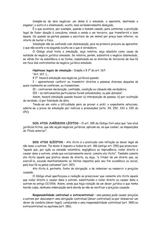 Compõe-se de dois negócios: um deles é o simulado, o aparente, destinado a
enganar; o outro é o dissimulado, oculto, mas verdadeiramente desejado.
        É o que acontece, por exemplo, quando o homem casado, para contornar a proibição
legal de fazer doação à concubina, simula a venda a um terceiro, que transferirá o bem
àquela. Ou quando as partes passam a escritura de um imóvel por preço bem inferior, no
intuito de burlar o fisco.
        Simulação não se confunde com dissimulação, pois na primeira procura-se aparentar
o que não existe e na segunda oculta-se o que é verdadeiro.
        O Código atual trata a simulação, seja relativa, seja absoluta como causa de
nulidade do negócio jurídico simulado. Se relativa, porém, subsistirá o negócio dissimulado,
se válido for na substância e na forma, ressalvando-se os direitos de terceiros de boa-fé
em face dos contratantes do negócio jurídico simulado.

        Hipóteses legais de simulação – Dispõe o § 1º do art. 167:
        “Art. 167. (...
        § 1º. Haverá simulação nos negócios jurídicos quando:
        I – aparentarem conferir ou transmitir direitos a pessoas diversas daquelas às
quais realmente se conferem, ou transmitem;
        II – contiverem declaração, confissão, condição ou cláusula não verdadeira;
        III – os instrumentos particulares forem antedatados, ou pós-datados”.
        Assim, haverá simulação quando houver a) interposição de pessoa; b) por ocultação
da verdade; c) por falsidade de data.
        Tendo-se em vista a dificuldade para se provar o ardil, o expediente astucioso,
admite-se a prova da simulação por indícios e presunções (arts. 39, 252, 332 e 335 do
CPC).



        DOS ATOS JURÍDICOS LÍCITOS – O art. 185 do Código Civil aduz que “aos atos
jurídicos lícitos, que não sejam negócios jurídicos, aplicam-se, no que couber, as disposições
do Título anterior”.



         DOS ATOS ILÍCITOS – Ato ilícito é o praticado com infração ao dever legal de
não lesar a outrem. Tal dever é imposto a todos no art. 186 (antigo art. 159) que prescreve:
“aquele que, por ação ou omissão voluntária, negligência ou imprudência, violar direito e
causar dano a outrem, ainda que exclusivamente moral, comete ato ilícito”. Também comete
ato ilícito aquele que pratica abuso de direito, ou seja, “o titular de um direito que, ao
exercê-lo, excede manifestamente os limites impostos pelo seu fim econômico ou social,
pela boa-fé ou pelos costumes” (art. 187).
         Ato ilícito é, portanto, fonte de obrigação: a de indenizar ou ressarcir o prejuízo
causado.
         O Código atual aperfeiçoou a redação ao prescrever que comente ato ilícito aquele
que violar direito e causar dano a outrem, substituindo o violar direito ou causar dano a
outrem no antigo CC/1916. Assim, ainda que haja violação de um dever jurídico e que tenha
havido culpa, nenhuma indenização será devida se não se verificar o prejuízo causado.

       Responsabilidade contratual e extracontratual – uma pessoa pode causar prejuízo
a outrem por descumprir uma obrigação contratual (dever contratual) ou por inobservar um
dever de conduta (dever legal), conduzindo a uma responsabilidade contratual (art. 389) ou
extracontratual ou aquiliana (art. 186).
 