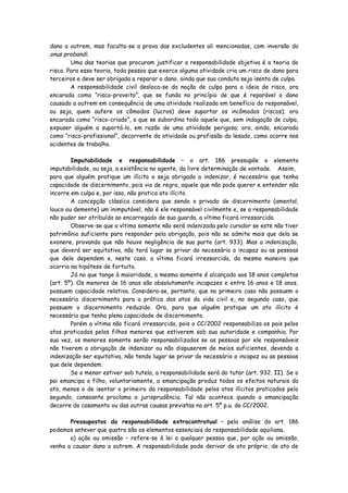 dano a outrem, mas faculta-se a prova das excludentes ali mencionadas, com inversão do
onus probandi.
        Uma das teorias que procuram justificar a responsabilidade objetiva é a teoria do
risco. Para essa teoria, toda pessoa que exerce alguma atividade cria um risco de dano para
terceiros e deve ser obrigada a reparar o dano, ainda que sua conduta seja isenta de culpa.
        A responsabilidade civil desloca-se da noção de culpa para a ideia de risco, ora
encarada como “risco-proveito”, que se funda no princípio de que é reparável o dano
causado a outrem em consequência de uma atividade realizada em benefício do responsável,
ou seja, quem aufere os cômodos (lucros) deve suportar os incômodos (riscos); ora
encarada como “risco-criado”, a que se subordina todo aquele que, sem indagação de culpa,
expuser alguém a suportá-lo, em razão de uma atividade perigosa; ora, ainda, encarada
como “risco-profissional”, decorrente da atividade ou profissão do lesado, como ocorre nos
acidentes de trabalho.

        Imputabilidade e responsabilidade – o art. 186 pressupõe o elemento
imputabilidade, ou seja, a existência no agente, da livre determinação de vontade. Assim,
para que alguém pratique um ilícito e seja obrigado a indenizar, é necessário que tenha
capacidade de discernimento, pois via de regra, aquele que não pode querer e entender não
incorre em culpa e, por isso, não pratica ato ilícito.
        A concepção clássica considera que sendo o privado de discernimento (amental,
louco ou demente) um inimputável, não é ele responsável civilmente e, se a responsabilidade
não puder ser atribuída ao encarregado de sua guarda, a vítima ficará irressarcida.
        Observe-se que a vítima somente não será indenizada pelo curador se este não tiver
patrimônio suficiente para responder pela obrigação, pois não se admite mais que dela se
exonere, provando que não houve negligência de sua parte (art. 933). Mas a indenização,
que deverá ser equitativa, não terá lugar se privar do necessário o incapaz ou as pessoas
que dele dependem e, neste caso, a vítima ficará irressarcida, da mesma maneira que
ocorria na hipótese de fortuito.
        Já no que tange à maioridade, a mesma somente é alcançada aos 18 anos completos
(art. 5º). Os menores de 16 anos são absolutamente incapazes e entre 16 anos e 18 anos,
possuem capacidade relativa. Considera-se, portanto, que no primeiro caso não possuem o
necessário discernimento para a prática dos atos da vida civil e, no segundo caso, que
possuem o discernimento reduzido. Ora, para que alguém pratique um ato ilícito é
necessário que tenha plena capacidade de discernimento.
        Porém a vítima não ficará irressarcida, pois o CC/2002 responsabiliza os pais pelos
atos praticados pelos filhos menores que estiverem sob sua autoridade e companhia. Por
sua vez, os menores somente serão responsabilizados se as pessoas por ele responsáveis
não tiverem a obrigação de indenizar ou não dispuserem de meios suficientes, devendo a
indenização ser equitativa, não tendo lugar se privar do necessário o incapaz ou as pessoas
que dele dependem.
        Se o menor estiver sob tutela, a responsabilidade será do tutor (art. 932, II). Se o
pai emancipa o filho, voluntariamente, a emancipação produz todos os efeitos naturais do
ato, menos o de isentar o primeiro da responsabilidade pelos atos ilícitos praticados pelo
segundo, consoante proclama a jurisprudência. Tal não acontece quando a emancipação
decorre do casamento ou das outras causas previstas no art. 5º p.u. do CC/2002.

       Pressupostos da responsabilidade extracontratual – pela análise do art. 186
podemos antever que quatro são os elementos essenciais da responsabilidade aquiliana.
       a) ação ou omissão – refere-se à lei a qualquer pessoa que, por ação ou omissão,
venha a causar dano a outrem. A responsabilidade pode derivar de ato próprio, de ato de
 