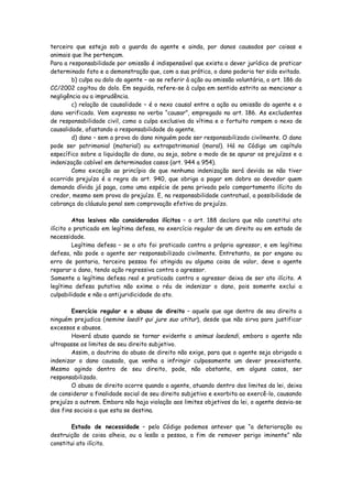 terceiro que esteja sob a guarda do agente e ainda, por danos causados por coisas e
animais que lhe pertençam.
Para a responsabilidade por omissão é indispensável que exista o dever jurídico de praticar
determinado fato e a demonstração que, com a sua prática, o dano poderia ter sido evitado.
        b) culpa ou dolo do agente – ao se referir à ação ou omissão voluntária, o art. 186 do
CC/2002 cogitou do dolo. Em seguida, refere-se à culpa em sentido estrito ao mencionar a
negligência ou a imprudência.
        c) relação de causalidade – é o nexo causal entre a ação ou omissão do agente e o
dano verificado. Vem expressa no verbo “causar”, empregado no art. 186. As excludentes
de responsabilidade civil, como a culpa exclusiva da vítima e o fortuito rompem o nexo de
causalidade, afastando a responsabilidade do agente.
        d) dano – sem a prova do dano ninguém pode ser responsabilizado civilmente. O dano
pode ser patrimonial (material) ou extrapatrimonial (moral). Há no Código um capítulo
específico sobre a liquidação do dano, ou seja, sobre o modo de se apurar os prejuízos e a
indenização cabível em determinados casos (art. 944 a 954).
        Como exceção ao princípio de que nenhuma indenização será devida se não tiver
ocorrido prejuízo é a regra do art. 940, que obriga a pagar em dobro ao devedor quem
demanda dívida já paga, como uma espécie de pena privada pelo comportamento ilícito do
credor, mesmo sem prova do prejuízo. E, na responsabilidade contratual, a possibilidade de
cobrança da cláusula penal sem comprovação efetiva do prejuízo.

         Atos lesivos não considerados ilícitos – o art. 188 declara que não constitui ato
ilícito o praticado em legítima defesa, no exercício regular de um direito ou em estado de
necessidade.
         Legítima defesa – se o ato foi praticado contra o próprio agressor, e em legítima
defesa, não pode o agente ser responsabilizado civilmente. Entretanto, se por engano ou
erro de pontaria, terceira pessoa foi atingida ou alguma coisa de valor, deve o agente
reparar o dano, tendo ação regressiva contra o agressor.
Somente a legítima defesa real e praticada contra o agressor deixa de ser ato ilícito. A
legítima defesa putativa não exime o réu de indenizar o dano, pois somente exclui a
culpabilidade e não a antijuridicidade do ato.

        Exercício regular e o abuso de direito – aquele que age dentro de seu direito a
ninguém prejudica (nemine laedit qui jure suo utitur), desde que não sirva para justificar
excessos e abusos.
        Haverá abuso quando se tornar evidente o animus laedendi, embora o agente não
ultrapasse os limites de seu direito subjetivo.
        Assim, a doutrina do abuso de direito não exige, para que o agente seja obrigado a
indenizar o dano causado, que venha a infringir culposamente um dever preexistente.
Mesmo agindo dentro de seu direito, pode, não obstante, em alguns casos, ser
responsabilizado.
        O abuso de direito ocorre quando o agente, atuando dentro dos limites da lei, deixa
de considerar a finalidade social de seu direito subjetivo e exorbita ao exercê-lo, causando
prejuízo a outrem. Embora não haja violação aos limites objetivos da lei, o agente desvia-se
dos fins sociais a que esta se destina.

        Estado de necessidade – pelo Código podemos antever que “a deterioração ou
destruição de coisa alheia, ou a lesão a pessoa, a fim de remover perigo iminente” não
constitui ato ilícito.
 