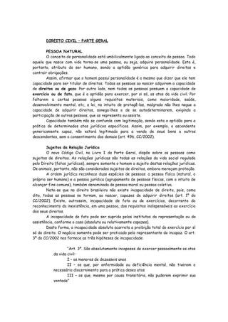 DIREITO CIVIL – PARTE GERAL

        PESSOA NATURAL
        O conceito de personalidade está umbilicalmente ligado ao conceito de pessoa. Todo
aquele que nasce com vida torna-se uma pessoa, ou seja, adquire personalidade. Esta é,
portanto, atributo do ser humano, sendo a aptidão genérica para adquirir direitos e
contrair obrigações.
        Assim, afirmar que o homem possui personalidade é o mesmo que dizer que ele tem
capacidade para ser titular de direitos. Todas as pessoas ao nascer adquirem a capacidade
de direitos ou de gozo. Por outro lado, nem todas as pessoas possuem a capacidade de
exercício ou de fato, que é a aptidão para exercer, por si só, os atos da vida civil. Por
faltarem a certas pessoas alguns requisitos materiais, como maioridade, saúde,
desenvolvimento mental, etc, a lei, no intuito de protegê-las, malgrado não lhes negue a
capacidade de adquirir direitos, sonega-lhes o de se autodeterminarem, exigindo a
participação de outras pessoas, que as representa ou assiste.
        Capacidade também não se confunde com legitimação, sendo esta a aptidão para a
prática de determinados atos jurídicos específicos. Assim, por exemplo, o ascendente
genericamente capaz, não estará legitimado para a venda de seus bens a outros
descendentes, sem o consentimento dos demais (art. 496, CC/2002).

        Sujeitos da Relação Jurídica
        O novo Código Civil, no Livro I da Parte Geral, dispõe sobre as pessoas como
sujeitos de direitos. As relações jurídicas são todas as relações da vida social regulada
pelo Direito (fatos jurídicos), sempre somente o homem o sujeito destas relações jurídicas.
Os animais, portanto, não são considerados sujeitos de direitos, embora mereçam proteção.
        A ordem jurídica reconhece duas espécies de pessoas: a pessoa física (natural, o
próprio ser humano) e a pessoa jurídica (agrupamento de pessoas físicas, com o intuito de
alcançar fins comuns), também denominada de pessoa moral ou pessoa coletiva.
        Note-se que no direito brasileiro não existe incapacidade de direito, pois, como
dito, todas as pessoas se tornam, ao nascer, capazes de adquirir direitos (art. 1º do
CC/2002). Existe, outrossim, incapacidade de fato ou de exercícios, decorrente do
reconhecimento da inexistência, em uma pessoa, dos requisitos indispensáveis ao exercício
dos seus direitos.
        A incapacidade de fato pode ser suprida pelos institutos da representação ou da
assistência, conforme o caso (absoluta ou relativamente capazes).
        Desta forma, a incapacidade absoluta acarreta a proibição total do exercício por sí
só do direito. O negócio somente pode ser praticado pelo representante do incapaz. O art.
3º do CC/2002 nos fornece as três hipóteses de incapacidade:

                   “Art. 3º. São absolutamente incapazes de exercer pessoalmente os atos
           da vida civil:
                   I – os menores de dezesseis anos
                   II – os que, por enfermidade ou deficiência mental, não tiverem o
           necessário discernimento para a prática deses atos
                   III – os que, mesmo por causa transitória, não puderem exprimir sua
           vontade”
 