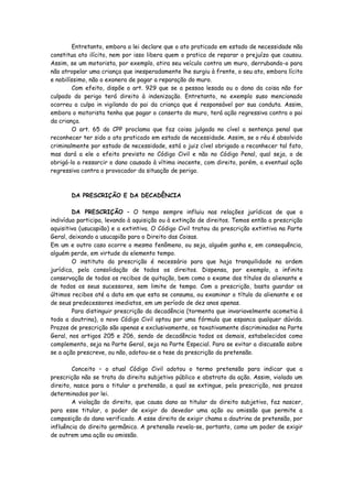 Entretanto, embora a lei declare que o ato praticado em estado de necessidade não
constitua ato ilícito, nem por isso libera quem o pratica de reparar o prejuízo que causou.
Assim, se um motorista, por exemplo, atira seu veículo contra um muro, derrubando-o para
não atropelar uma criança que inesperadamente lhe surgiu à frente, o seu ato, embora lícito
e nobilíssimo, não o exonera de pagar a reparação do muro.
        Com efeito, dispõe o art. 929 que se a pessoa lesada ou o dono da coisa não for
culpado do perigo terá direito à indenização. Entretanto, no exemplo suso mencionado
ocorreu a culpa in vigilando do pai da criança que é responsável por sua conduta. Assim,
embora o motorista tenha que pagar o conserto do muro, terá ação regressiva contra o pai
da criança.
        O art. 65 do CPP proclama que faz coisa julgada no cível a sentença penal que
reconhecer ter sido o ato praticado em estado de necessidade. Assim, se o réu é absolvido
criminalmente por estado de necessidade, está o juiz cível obrigado a reconhecer tal fato,
mas dará a ele o efeito previsto no Código Civil e não no Código Penal, qual seja, o de
obrigá-lo a ressarcir o dano causado à vítima inocente, com direito, porém, a eventual ação
regressiva contra o provocador da situação de perigo.



       DA PRESCRIÇÃO E DA DECADÊNCIA

        DA PRESCRIÇÃO – O tempo sempre influiu nas relações jurídicas de que o
indivíduo participa, levando à aquisição ou à extinção de direitos. Temos então a prescrição
aquisitiva (usucapião) e a extintiva. O Código Civil tratou da prescrição extintiva na Parte
Geral, deixando a usucapião para o Direito das Coisas.
Em um e outro caso ocorre o mesmo fenômeno, ou seja, alguém ganha e, em consequência,
alguém perde, em virtude do elemento tempo.
        O instituto da prescrição é necessário para que haja tranquilidade na ordem
jurídica, pela consolidação de todos os direitos. Dispensa, por exemplo, a infinita
conservação de todos os recibos de quitação, bem como o exame dos títulos do alienante e
de todos os seus sucessores, sem limite de tempo. Com a prescrição, basta guardar os
últimos recibos até a data em que esta se consuma, ou examinar o título do alienante e os
de seus predecessores imediatos, em um período de dez anos apenas.
        Para distinguir prescrição da decadência (tormenta que invariavelmente acometia à
toda a doutrina), o novo Código Civil optou por uma fórmula que espanca qualquer dúvida.
Prazos de prescrição são apenas e exclusivamente, os taxativamente discriminados na Parte
Geral, nos artigos 205 e 206, sendo de decadência todos os demais, estabelecidos como
complemento, seja na Parte Geral, seja na Parte Especial. Para se evitar a discussão sobre
se a ação prescreve, ou não, adotou-se a tese da prescrição da pretensão.

        Conceito – o atual Código Civil adotou o termo pretensão para indicar que a
prescrição não se trata do direito subjetivo público e abstrato da ação. Assim, violado um
direito, nasce para o titular a pretensão, a qual se extingue, pela prescrição, nos prazos
determinados por lei.
        A violação do direito, que causa dano ao titular do direito subjetivo, faz nascer,
para esse titular, o poder de exigir do devedor uma ação ou omissão que permite a
composição do dano verificado. A esse direito de exigir chama a doutrina de pretensão, por
influência do direito germânico. A pretensão revela-se, portanto, como um poder de exigir
de outrem uma ação ou omissão.
 