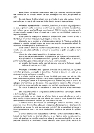Assim, Pontes de Miranda conceituava a prescrição como uma exceção que alguém
tem contra o que não exerceu, durante um lapso de tempo fixado em lei, sua pretensão ou
ação.
       Ou, nos dizeres de Câmara Leal, seria a extinção de uma ação ajuizável (melhor
pretensão), em virtude da inércia de seu titular durante um certo lapso de tempo.

        Pretensões imprescritíveis – a pretensão, como vimos, é deduzida em juízo por meio
da ação. À primeira vista, poderíamos concluir que não haveria pretensão imprescritível,
pois teríamos o prazo geral de 10 anos, previsto no art. 205. Entretanto, a doutrina aponta
várias pretensões imprescritíveis, afirmando que a regra é a prescritibilidade e a exceção a
imprescritibilidade.
        a) as ações que protegem os direitos da personalidade, como o direito à vida, à
liberdade, à integridade física ou moral, à imagem, ao nome, etc.
        b) as ações que se prendem ao estado de pessoas (estado de filiação, a qualidade de
cidadania, a condição conjugal). Assim, não perscrevem as ações de separação judicial, de
interdição, de investigação de paternidade, etc.
        c) as ações de exercício facultativo (ou potestativo), em que não existe direito
violado, como as ações destinadas a extinguir o condomínio ou pedir a meação no muro
vizinho, etc.
        d) as ações referentes a bens públicos de qualquer natureza.
        e) as ações que protegem o direito de propriedade, que é perpétuo (reivindicatória).
        f) as pretensões de reaver bens confiados à guarda de outrem, a título de depósito,
penhor ou mandato, pois sendo a posse precária, nunca gerará usucapião.
        g) as ações destinadas a anular inscrição de nome empresarial feita com violação
            de lei ou do contrato (art. 1.167).

        Prescrição e institutos afins – possuem afinidade com a prescrição, os seguintes
institutos: preclusão, perempção e decadência. Vejamos o conceito de cada um e,
consequentemente, a diferença entre eles.
        A preclusão consiste na perda de uma faculdade processual, por não ter sido
exercida no momento próprio. Só produz efeito dentro do próprio processo em que advém.
        A perempção também é de natureza processual. Consiste na perda do direito de
ação pelo autor contumaz que deu causa a três arquivamentos sucessivos. Não extinguem o
direito material, nem a pretensão, que passam a ser oponíveis somente como defesa.
        Em relação à prescrição e à decadência, o campo de distinção se apresenta mais
dúbio.
        Isto porque na vigência do Código de 1916 só havia referência à prescrição, cabendo
à doutrina efetuar a distinção.
A primeira distinção era em relação aos efeitos. Assim, a prescrição não corria contra
determinadas pessoas, enquanto que a decadência corria contra todos. A prescrição podia
ser suspensa ou interrompida, enquanto que a decadência era fatal.
        O critério clássico de distinção era analisado pelo campo de incidência. Assim, a
prescrição atinge diretamente a ação e, em consequência, faz desaparecer o direito por ela
tutelado (o que perece é a ação que guarnece o direito). Já na decadência atinge-se o
direito propriamente dito e, em via de consequência, a ação (o que perece é o próprio
direito).
        O critério diferenciador mais aceito na doutrina é o critério denominado científico,
baseado na classificação nos direitos subjetivos e nos tipos de ações correspondentes.
Assim, são sujeitas à prescrição somente as ações de natureza condenatória, em que se
pretende a imposição ao cumprimento de uma prestação, pois a prescrição é a extinção da
 