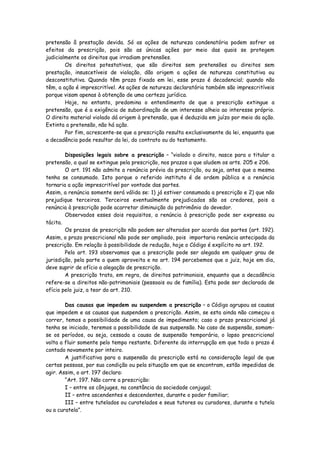 pretensão â prestação devida. Só as ações de natureza condenatória podem sofrer os
efeitos da prescrição, pois são as únicas ações por meio das quais se protegem
judicialmente os direitos que irradiam pretensões.
        Os direitos potestativos, que são direitos sem pretensões ou direitos sem
prestação, insuscetíveis de violação, dão origem a ações de natureza constitutiva ou
desconstitutiva. Quando têm prazo fixado em lei, esse prazo é decadencial; quando não
têm, a ação é imprescritível. As ações de natureza declaratória também são imprescritíveis
porque visam apenas à obtenção de uma certeza jurídica.
        Hoje, no entanto, predomina o entendimento de que a prescrição extingue a
pretensão, que é a exigência de subordinação de um interesse alheio ao interesse próprio.
O direito material violado dá origem à pretensão, que é deduzida em juízo por meio da ação.
Extinta a pretensão, não há ação.
        Por fim, acrescente-se que a prescrição resulta exclusivamente da lei, enquanto que
a decadência pode resultar da lei, do contrato ou do testamento.

        Disposições legais sobre a prescrição – “violado o direito, nasce para o titular a
pretensão, a qual se extingue pela prescrição, nos prazos a que aludem os arts. 205 e 206.
        O art. 191 não admite a renúncia prévia da prescrição, ou seja, antes que a mesma
tenha se consumado. Isto porque o referido instituto é de ordem pública e a renúncia
tornaria a ação imprescritível por vontade das partes.
Assim, a renúncia somente será válida se: 1) já estiver consumada a prescrição e 2) que não
prejudique terceiros. Terceiros eventualmente prejudicados são os credores, pois a
renúncia à prescrição pode acarretar diminuição do patrimônio do devedor.
        Observados esses dois requisitos, a renúncia à prescrição pode ser expressa ou
tácita.
        Os prazos de prescrição não podem ser alterados por acordo das partes (art. 192).
Assim, o prazo prescricional não pode ser ampliado, pois importaria renúncia antecipada da
prescrição. Em relação à possibilidade de redução, hoje o Código é explícito no art. 192.
        Pelo art. 193 observamos que a prescrição pode ser alegada em qualquer grau de
jurisdição, pela parte a quem aproveita e no art. 194 percebemos que o juiz, hoje em dia,
deve suprir de ofício a alegação de prescrição.
        A prescrição trata, em regra, de direitos patrimoniais, enquanto que a decadência
refere-se a direitos não-patrimoniais (pessoais ou de família). Esta pode ser declarada de
ofício pelo juiz, a teor do art. 210.

        Das causas que impedem ou suspendem a prescrição – o Código agrupou as causas
que impedem e as causas que suspendem a prescrição. Assim, se esta ainda não começou a
correr, temos a possibilidade de uma causa de impedimento; caso o prazo prescricional já
tenha se iniciado, teremos a possibilidade de sua suspensão. No caso de suspensão, somam-
se os períodos, ou seja, cessada a causa de suspensão temporária, o lapso prescricional
volta a fluir somente pelo tempo restante. Diferente da interrupção em que todo o prazo é
contado novamente por inteiro.
        A justificativa para a suspensão da prescrição está na consideração legal de que
certas pessoas, por sua condição ou pela situação em que se encontram, estão impedidas de
agir. Assim, o art. 197 declara:
        “Art. 197. Não corre a prescrição:
        I – entre os cônjuges, na constância da sociedade conjugal;
        II – entre ascendentes e descendentes, durante o poder familiar;
        III – entre tutelados ou curatelados e seus tutores ou curadores, durante a tutela
ou a curatela”.
 