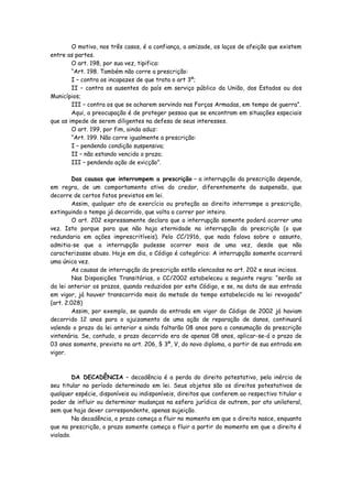 O motivo, nos três casos, é a confiança, a amizade, os laços de afeição que existem
entre as partes.
        O art. 198, por sua vez, tipifica:
        “Art. 198. Também não corre a prescrição:
        I – contra os incapazes de que trata o art 3º;
        II – contra os ausentes do país em serviço público da União, dos Estados ou dos
Municípios;
        III – contra os que se acharem servindo nas Forças Armadas, em tempo de guerra”.
        Aqui, a preocupação é de proteger pessoa que se encontram em situações especiais
que as impede de serem diligentes na defesa de seus interesses.
        O art. 199, por fim, ainda aduz:
        “Art. 199. Não corre igualmente a prescrição:
        I – pendendo condição suspensiva;
        II – não estando vencido o prazo;
        III – pendendo ação de evicção”.

         Das causas que interrompem a prescrição – a interrupção da prescrição depende,
em regra, de um comportamento ativo do credor, diferentemente da suspensão, que
decorre de certos fatos previstos em lei.
         Assim, qualquer ato de exercício ou proteção ao direito interrompe a prescrição,
extinguindo o tempo já decorrido, que volta a correr por inteiro.
         O art. 202 expressamente declara que a interrupção somente poderá ocorrer uma
vez. Isto porque para que não haja eternidade na interrupção da prescrição (o que
redundaria em ações imprescritíveis). Pelo CC/1916, que nada falava sobre o assunto,
admitia-se que a interrupção pudesse ocorrer mais de uma vez, desde que não
caracterizasse abuso. Hoje em dia, o Código é categórico: A interrupção somente ocorrerá
uma única vez.
         As causas de interrupção da prescrição estão elencadas no art. 202 e seus incisos.
         Nas Disposições Transitórias, o CC/2002 estabeleceu a seguinte regra: “serão os
da lei anterior os prazos, quando reduzidos por este Código, e se, na data de sua entrada
em vigor, já houver transcorrido mais da metade do tempo estabelecido na lei revogada”
(art. 2.028)
         Assim, por exemplo, se quando da entrada em vigor do Código de 2002 já haviam
decorrido 12 anos para o ajuizamento de uma ação de reparação de danos, continuará
valendo o prazo da lei anterior e ainda faltarão 08 anos para a consumação da prescrição
vintenária. Se, contudo, o prazo decorrido era de apenas 08 anos, aplicar-se-á o prazo de
03 anos somente, previsto no art. 206, § 3º, V, do novo diploma, a partir de sua entrada em
vigor.



         DA DECADÊNCIA – decadência é a perda do direito potestativo, pela inércia de
seu titular no período determinado em lei. Seus objetos são os direitos potestativos de
qualquer espécie, disponíveis ou indisponíveis, direitos que conferem ao respectivo titular o
poder de influir ou determinar mudanças na esfera jurídica de outrem, por ato unilateral,
sem que haja dever correspondente, apenas sujeição.
         Na decadência, o prazo começa a fluir no momento em que o direito nasce, enquanto
que na prescrição, o prazo somente começa a fluir a partir do momento em que o direito é
violado.
 