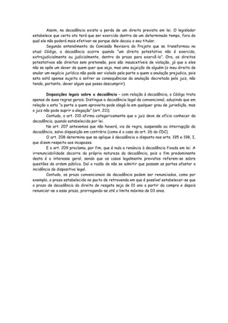 Assim, na decadência existe a perda de um direito previsto em lei. O legislador
estabelece que certo ato terá que ser exercido dentro de um determinado tempo, fora do
qual ele não poderá mais efetivar-se porque dele decaiu o seu titular.
        Segundo entendimento da Comissão Revisora do Projeto que se transformou no
atual Código, a decadência ocorre quando “um direito potestativo não é exercido,
extrajudicialmente ou judicialmente, dentro do prazo para exercê-lo”. Ora, os direitos
potestativos são direitos sem pretensão, pois são insuscetíveis de violação, já que a eles
não se opõe um dever de quem quer que seja, mas uma sujeição de alguém (o meu direito de
anular um negócio jurídico não pode ser violado pela parte a quem a anulação prejudica, pois
esta está apenas sujeita a sofrer as consequências da anulação decretada pelo juiz, não
tendo, portanto, dever algum que possa descumprir).

        Disposições legais sobre a decadência – com relação à decadência, o Código trata
apenas de suas regras gerais. Distingue a decadência legal da convencional, aduzindo que em
relação a esta “a parte a quem aproveita pode alegá-la em qualquer grau de jurisdição, mas
o juiz não pode suprir a alegação” (art. 211).
        Contudo, o art. 210 afirma categoricamente que o juiz deve de ofício conhecer da
decadência, quando estabelecida por lei.
        No art. 207 antevemos que não haverá, via de regra, suspensão ou interrupção da
decadência, salvo disposição em contrário (como é o caso do art. 26 do CDC).
        O art. 208 determina que se aplique à decadência o disposto nos arts. 195 e 198, I,
que dizem respeito aos incapazes.
        E o art. 209 proclama, por fim, que é nula a renúncia à decadência fixada em lei. A
irrenunciabilidade decorre da própria natureza da decadência, pois o fim predominante
desta é o interesse geral, sendo que os casos legalmente previstos referem-se sobre
questões de ordem pública. Daí a razão de não se admitir que possam as partes afastar a
incidência do dispositivo legal.
        Contudo, os prazo convencionais de decadência podem ser renunciados, como por
exemplo, o prazo estabelecido no pacto de retrovenda em que é possível estabelecer-se que
o prazo de decadência do direito de resgate seja de 01 ano a partir da compra e depois
renunciar-se a esse prazo, prorrogando-se até o limite máximo de 03 anos.
 