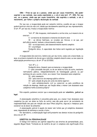 OBS – Frise-se que se a pessoa, ainda que por causa transitória, não puder
exprimir a sua vontade, mas acaba exprimindo-a, o ato é nulo (art. 3º, III). Por sua
vez, se a pessoa, ainda que por causa transitória, não exprimiu a vontade, o ato é
inexistente, por faltar a própria declaração da vontade

        Por sua vez, a incapacidade pode ser somente relativa, ocasião em que o incapaz
poderá praticar atos da vida civil, desde que devidamente assistido por seu representante.
O art. 4º, por sua vez, traduz a incapacidade relativa:

                    “Art. 4º. São incapazes, relativamente a certos atos, ou à maneira de os
             exercer:
                    I – os maiores de dezesseis e menores de dezoito anos
                    II – os ébrios habituais, os viciados em tóxicos, e os que, por
             deficiência mental, tenham o discernimento reduzido
                    III – os excepcionais, sem desenvolvimento mental completo
                    IV – os pródigos
                    Parágrafo único. A capacidade dos índios será regulada por legislação
             especial”

        A incapacidade (de exercício, lembre-se), por seu turno, cessa com a maioridade, ou
seja, no primeiro momento do dia em que o indivíduo completa dezoito anos, ou nos casos de
emancipação previstos no p.u. do art. 5º do CC/2002;

                    “Art. 5º. (...)
                    Parágrafo único. Cessará, para os menores, a incapacidade:
                    I – pela concessão dos pais, ou de um deles na falta do outro, mediante
             instrumento público, independentemente de homologação judicial, ou por
             sentença do juiz, ouvido o tutor, se o menor tiver dezesseis anos completos;
                    II – pelo casamento
                    III – pelo exercício de emprego público efetivo
                    IV – pela colação de grau em curso de ensino superior;
                    V – pelo estabelecimento civil ou comercial, ou pela existência de
             relação de emprego, desde que, em função deles, o menor com dezesseis anos
             completos tenha economia própria”

         Pelo exposto, podemos concluir que a emancipação pode ser voluntária, judicial ou
legal.

        A emancipação voluntária é concedida pelos pais, se o menor tiver dezesseis anos
completos (ou por um deles na falta do outro), mas não pode servir de excludente de
responsabilidade dos pais em relação aos seus filhos (objetiva, diga-se) e tampouco para
exonerar-se do dever de alimentar.
        A emancipação judicial é aquela do menor sob tutela que já completou dezesseis
anos, dependendo de sentença e ouvido o tutor.
        Por derradeiro, a emancipação legal está presente nos demais incisos do parágrafo
único do art. 5º.

       DIREITOS DA PERSONALIDADE
       O Código Civil dedicou um capítulo específico aos direitos de personalidade, pois,
segundo Miguel Reale “tratando-se de matéria de per si complexa ede significação ética
 