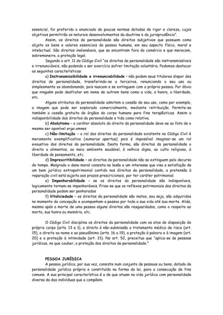 essencial, foi preferido o enunciado de poucas normas dotadas de rigor e clareza, cujos
objetivos permitirão os naturais desenvolvimentos da doutrina e da jurisprudência”.
        Assim, os direitos de personalidade são direitos subjetivos que possuem como
objeto os bens e valores essenciais da pessoa humana, em seu aspecto físico, moral e
intelectual. São direitos inalienáveis, que se encontram fora do comércio e que merecem,
sobremaneira, a proteção legal.
        Segundo o art. 11 do Código Civil “os direitos da personalidade são instransmissíveis
e irrenunciáveis, não podendo o ser exercício sofrer limitação voluntária. Podemos destacar
as seguintes características:
        a) Instransmissibilidade e irrenunciabilidade – não podem seus titulares dispor dos
direitos de personalidade, transferindo-se a terceiros, renunciando o seu uso ou
simplesmente os abandonando, pois nascem e se extinguem com a própria pessoa. Por óbvio
que ninguém pode desfrutar em nome de outrem bens como a vida, a honra, a liberdade,
etc.
        Alguns atributos da personalidade admitem a cessão de seu uso, como por exemplo,
a imagem que pode ser explorada comercialmente, mediante retribuição. Permite-se
também a cessão gratuita de órgãos do corpo humano para fins terapêuticos. Assim a
indisponibilidade dos direitos da personalidade e tida como relativa.
        b) Abolutismo – o caráter absoluto do direito da personalidade deve-se ao fato de o
mesmo ser oponível erga omnes
        c) Não-limitação – o rol dos direitos da personalidade existente no Código Civil é
meramente exemplificativo (numerus apertus), pois é impossível imaginar-se um rol
exaustivo dos direitos da personalidade. Desta forma, são direitos da personalidade o
direito a alimentos, ao meio ambiente saudável, à velhice digna, ao culto religioso, à
liberdade de pensamento, etc.
        d) Imprescritibilidade – os direitos da personalidade não se extinguem pelo decurso
do tempo. Malgrado o dano moral consista na lesão a um interesse que visa a satisfação de
um bem jurídico extrapatrimonial contido nos direitos da personalidade, a pretensão à
reparação civil está sujeita aos prazos prescricionais, por ter caráter patrimonial.
        e) Impenhorabilidade – se os direitos da personalidade são indisponíveis,
logicamente tornam-se impenhoráveis. Frise-se que os reflexos patrimoniais dos direitos da
personalidade podem ser penhorados
        f) Vitaliciedade – os direitos da personalidade são inatos, sou seja, são adquiridos
no momento da concepção e acompanham a pessoa por toda a sua vida até sua morte. Aliás,
mesmo após a morte de uma pessoa alguns direitos são resguardados, como o respeito ao
morto, sua honra ou memória, etc.

        O Código Civil disciplina os direitos da personalidade com os atos de disposição do
próprio corpo (arts. 13 e 1), o direito à não-submissão a tratamento médico de risco (art.
15), o direito ao nome e ao pseudônimo (arts. 16 a 19), a proteção à palavra e à imagem (art.
20) e a proteção à intimidade (art. 21). No art. 52, preceitua que “aplica-se às pessoas
jurídicas, no que couber, a proteção dos direitos da personalidade.”



        PESSOA JURÍDICA
        A pessoa jurídica, por sua vez, consiste num conjunto de pessoas ou bens, dotado de
personalidade jurídica própria e constituído na forma da lei, para a consecução de fins
comuns. A sua principal característica é a de que atuam na vida jurídica com personalidade
diversa da dos indivíduos que a compõem.
 
