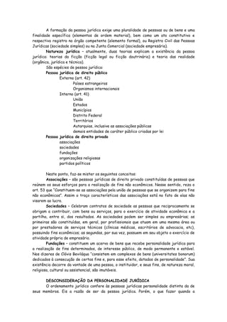 A formação da pessoa jurídica exige uma pluralidade de pessoas ou de bens e uma
finalidade específica (elementos de ordem material), bem como um ato constitutivo e
respectivo registro no órgão competente (elemento formal), ou Registro Civil das Pessoas
Jurídicas (sociedade simples) ou na Junta Comercial (sociedade empresária).
        Natureza jurídica – atualmente, duas teorias explicam a existência da pessoa
jurídica: teorias da ficção (ficção legal ou ficção doutrinária) e teoria das realidade
(orgânica, jurídica e técnica).
        São espécies de pessoa jurídica:
        Pessoa jurídica de direito público
                Externo (art. 42)
                        Países estrangeiros
                        Organismos internacionais
                Interno (art. 41)
                        União
                        Estados
                        Municípios
                        Distrito Federal
                        Territórios
                        Autarquias, inclusive as associações públicas
                        demais entidades de caráter público criadas por lei
        Pessoa jurídica de direito privado
                associações
                sociedades
                fundações
                organizações religiosas
                partidos políticos

        Neste ponto, faz-se mister os seguintes conceitos:
        Associações – são pessoas jurídicas de direito privado constituídas de pessoas que
reúnem os seus esforços para a realização de fins não econômicos. Nesse sentido, reza o
art. 53 que “Constituem-se as associações pela união de pessoas que se organizem para fins
não econômicos”. Assim o traço característicos das associações está no fato de elas não
visarem ao lucro.
        Sociedades – Celebram contratos de sociedade as pessoas que reciprocamente se
obrigam a contribuir, com bens ou serviços, para o exercício de atividade econômica e a
partilha, entre si, dos resultados. As sociedades podem ser simples ou empresárias; as
primeiras são constituídas, em geral, por profissionais que atuam em uma mesma área ou
por prestadores de serviços técnicos (clínicas médicas, escritórios de advocacia, etc),
possuindo fins econômicos; as segundas, por sua vez, possuem em seu objeto o exercício de
atividade própria de empresário.
        Fundações – constituem um acervo de bens que recebe personalidade jurídica para
a realização de fins determinados, de interesse público, de modo permanente e estável.
Nos dizeres de Clóvis Beviláqua “consistem em complexos de bens (universitates bonorum)
dedicados à consecução de certos fins e, para esse efeito, dotados de personalidade”. Sua
existência decorre da vontade de uma pessoa, o instituidor, e seus fins, de natureza moral,
religiosa, cultural ou assistencial, são imutáveis.

      DESCONSIDERAÇÃO DA PERSONALIDADE JURÍDICA
      O ordenamento jurídico confere às pessoas jurídicas personalidade distinta da de
seus membros. Eis a razão de ser da pessoa jurídica. Porém, o que fazer quando a
 