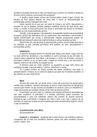 existência da pessoa moral serve como instrumento para a prática de fraudes e abusos de
direitos contra credores, acarretando-lhes prejuízos?
        A reação a esses abusos ocorreu em diversos países, dando origem, através dos
estudos do Prof. Rubens Requião em nosso país, à teoria da desconsideração da
personalidade jurídica (disregard doctrine).
        Assim, permite-se ao juiz que, em casos de fraude e de má-fé, desconsidere o
princípio de que as pessoas jurídicas possuem existência distinta de seus sócios, para
atingir e vincular os bens particulares dos sócios à satisfação das dívidas da sociedade,
erguendo-se o véu da personalidade jurídica.
        Atenção, trata-se apenas e rigorosamente, de suspensão episódica da personalidade
da pessoa jurídica não desfazendo seu ato constitutivo, nem invalidando a sua existência,
apenas possibilitando que certas e determinadas relações obrigacionais possam ser
estendidas aos bens particulares dos administradores ou sócios da pessoa jurídica.
        Desta forma, em caso de abuso da personalidade jurídica, caracterizado pelo desvio
de finalidade ou pela confusão patrimonial será possível, em tese, desconsiderara a
personalidade jurídica

       DOMICÍLIO
       O domicílio da pessoa natural foi definido pelo Código como sendo o lugar onde ela,
de modo definitivo, estabelece a sua residência o centro principal de sua atividade. Do
conceito supra, subsume-se duas ideias: a de morada e o centro de atividade; a primeira,
pertinente à família, ao lar, ao ponto onde o homem se recolhe para a sua vida íntima; a
segunda, relativa à vida externa, às relações sociais.
       O domicílio pode ser ainda voluntário ou necessário ou legal. Este último são
exemplos o incapaz, o servidor público, o militar, o marítimo e o preso.
       Já a pessoa jurídica de direito privado não possui residência, mas sede ou
estabelecimento. Trata-se de um domicílio especial que pode ser livremente escolhido no
seu estatuto ou atos constitutivos.



        BENS
        Os bens são coisas que, por serem úteis e raras, são suscetíveis de apropriação e
contêm valor econômico. Somente interessam ao direito coisas suscetíveis de apropriação
exclusiva pelo homem. As que existem em abundância no universo, como o ar atmosférico e
a água dos oceanos, por exemplo, deixam de ser bens em sentido jurídico.
        O patrimônio, por outro lado, é o complexo das relações jurídicas de uma pessoa que
tem valor econômico. O patrimônio e a herança constituem coisas universais (ou
universalidades) e como tais subsistem, embora não constem de objetos materiais.
Entende-se que o patrimônio é composto por todo o ativo e por todo o passivo de um
indivíduo, de modo que se pode encontrar pessoa que tenha um patrimônio negativo, como é
o caso do insolvente.



       CLASSIFICAÇÃO DOS BENS
       Os bens podem ser:

        Corpóreos e incorpóreos – corpóreos são os bens físicos, com existência material;
incorpóreos são os bens com existência abstrata, porém com valor econômico (direito
autoral, crédito, etc).
 