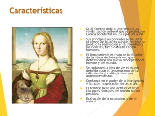 Características
 Es el nombre dado al movimiento de
revitalización cultural que se produjo en
Europa occidental en los siglos XV y XVI.
 Sus principales exponentes se hallan en
el campo de las artes aunque también se
produjo la renovación en la literatura y
las ciencias, tanto naturales como
humanas.
 El Renacimiento es fruto de la difusión
de las ideas del humanismo, que
determinaron una nueva concepción del
hombre y del mundo.
 Se replanteo la idea de ver el mundo
dejando atrás el teocentrismo de la
edad media y sustituyéndolo por
antropocentrismo.
 Confianza en el poder de la inteligencia
y la razón, exploración de las artes.
 El hombre tiene una actitud vitalista.
Los gozos honrados del mundo no son
pecados.
 Exaltación de la naturaleza y de lo
natural.
 