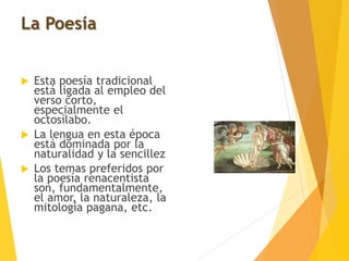 La Poesía
 Esta poesía tradicional
está ligada al empleo del
verso corto,
especialmente el
octosílabo.
 La lengua en esta época
está dominada por la
naturalidad y la sencillez
 Los temas preferidos por
la poesía renacentista
son, fundamentalmente,
el amor, la naturaleza, la
mitología pagana, etc.
 
