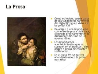 La Prosa
 Como es lógico, buena parte
de los subgéneros narrativos
del siglo XV siguen vivos a lo
largo del XVI
 Da origen a una importante
corriente de prosa didáctica,
centrada precisamente en la
discusión y difusión de las
nuevas ideas.
 Los importantes
acontecimientos que se
suceden en el siglo XVI, dan
origen a libros de carácter
testimonial.
 En el siglo XVI se cultiva
abundantemente la prosa
narrativa
 