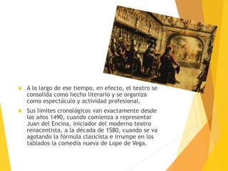  A lo largo de ese tiempo, en efecto, el teatro se
consolida como hecho literario y se organiza
como espectáculo y actividad profesional.
 Sus límites cronológicos van exactamente desde
los años 1490, cuando comienza a representar
Juan del Encina, iniciador del moderno teatro
renacentista, a la década de 1580, cuando se va
agotando la fórmula clasicista e irrumpe en los
tablados la comedia nueva de Lope de Vega.
 