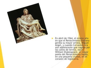  En abril de 1564, el mismo año
en que el Renacimiento Italiano
perdía su mayor artista, Miguel
Ángel, y cuando Cervantes era
aún adolescente que vagaba por
las calles de Sevilla, nació
William Shakespeare, el mayor
poeta del Renacimiento Inglés,
en una pequeña ciudad, en el
corazón de Inglaterra.
 