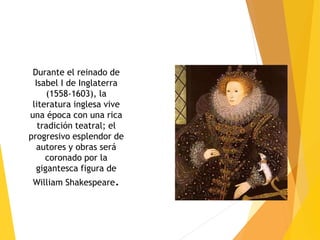 Durante el reinado de
Isabel I de Inglaterra
(1558-1603), la
literatura inglesa vive
una época con una rica
tradición teatral; el
progresivo esplendor de
autores y obras será
coronado por la
gigantesca figura de
William Shakespeare.
 