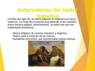 Antecedentes del teatro
isabelino
A finales del siglo XVI, el teatro adquiere en Inglaterra su forma
moderna, a lo largo de un proceso muy parecido al del coetáneo
teatro barroco español. Anteriormente, no había más que tres
modalidades dramáticas:
•Teatro religioso, de carácter moralista y alegórico.
•Teatro culto a imitación de los clásicos.
•Compañías itinerantes, que representaban piezas cómicas.
 