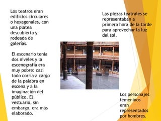 Las piezas teatrales se
representaban a
primera hora de la tarde
para aprovechar la luz
del sol.
Los teatros eran
edificios circulares
o hexagonales, con
una platea
descubierta y
rodeada de
galerías.
El escenario tenía
dos niveles y la
escenografía era
muy pobre: casi
todo corría a cargo
de la palabra en
escena y a la
imaginación del
público. El
vestuario, sin
embargo, era más
elaborado.
Los personajes
femeninos
eran
representados
por hombres.
 