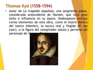 Thomas Kyd (1558-1594)
• Autor de La tragedia española, una sangrienta pieza,
considerada antecedente de Hamlet, que tuvo gran
éxito e influencia en su época. Shakespeare extrajo
varios elementos de esta obra, como el teatro dentro
del teatro (Hamlet), la locura real y fingida (El rey
Lear), o la figura del conspirador astuto y perverso (el
personaje de Yago en Otelo).
 