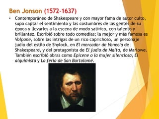 Ben Jonson (1572-1637)
• Contemporáneo de Shakespeare y con mayor fama de autor culto,
supo captar el sentimiento y las costumbres de las gentes de su
época y llevarlos a la escena de modo satírico, con talento y
brillantez. Escribió sobre todo comedias; la mejor y más famosa es
Volpone, sobre las intrigas de un rico caprichoso, un personaje
judío del estilo de Shylock, en El mercader de Venecia de
Shakespeare, y del protagonista de El judío de Malta, de Marlowe.
También escribió obras como Epicene o la mujer silenciosa, El
alquimista y La feria de San Bartolomé.
 