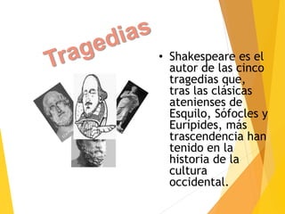 • Shakespeare es el
autor de las cinco
tragedias que,
tras las clásicas
atenienses de
Esquilo, Sófocles y
Eurípides, más
trascendencia han
tenido en la
historia de la
cultura
occidental.
 