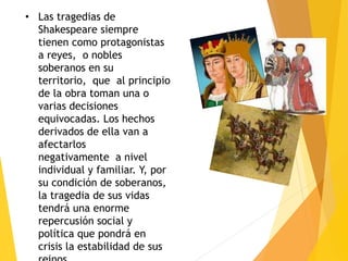 • Las tragedias de
Shakespeare siempre
tienen como protagonistas
a reyes, o nobles
soberanos en su
territorio, que al principio
de la obra toman una o
varias decisiones
equivocadas. Los hechos
derivados de ella van a
afectarlos
negativamente a nivel
individual y familiar. Y, por
su condición de soberanos,
la tragedia de sus vidas
tendrá una enorme
repercusión social y
política que pondrá en
crisis la estabilidad de sus
 