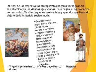 Al final de las tragedias los protagonistas llegan a ver la justicia
restablecida y a los villanos ajusticiados. Pero pagan su equivocación
con sus vidas. También aquellos seres nobles y queridos que han sido
objeto de la injusticia suelen morir.
Tragedias primerizas .. Grandes tragedias .. Tragedias
finales
 