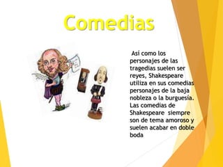 Comedias
Así como los
personajes de las
tragedias suelen ser
reyes, Shakespeare
utiliza en sus comedias
personajes de la baja
nobleza o la burguesía.
Las comedias de
Shakespeare siempre
son de tema amoroso y
suelen acabar en doble
boda
 