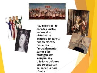 Hay todo tipo de
enredos, malos
entendidos,
disfraces, y
cambios de pareja
que siempre se
resuelven
favorablemente.
Junto a los
protagonistas
siempre hay
criados o bufones
que se encargan
de poner la nota
cómica.
 