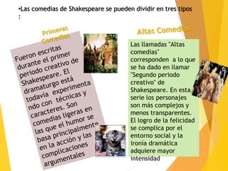 •Las comedias de Shakespeare se pueden dividir en tres tipos
:
Las llamadas "Altas
comedias"
corresponden a lo que
se ha dado en llamar
"Segundo periodo
creativo" de
Shakespeare. En esta
serie los personajes
son más complejos y
menos transparentes.
El logro de la felicidad
se complica por el
entorno social y la
ironía dramática
adquiere mayor
intensidad
 