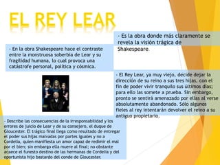 - Es la obra donde más claramente se
revela la visión trágica de
Shakespeare.
- En la obra Shakespeare hace el contraste
entre la monstruosa soberbia de Lear y su
fragilidad humana, lo cual provoca una
catástrofe personal, política y cósmica.
- El Rey Lear, ya muy viejo, decide dejar la
dirección de su reino a sus tres hijas, con el
fin de poder vivir tranquilo sus últimos días;
para ello las somete a prueba. Sin embargo,
pronto se sentirá amenazado por ellas al verse
absolutamente abandonado. Sólo algunos
fieles al rey intentarán devolver el reino a su
antiguo propietario.
- Describe las consecuencias de la irresponsabilidad y los
errores de juicio de Lear y de su consejero, el duque de
Gloucester. El trágico final llega como resultado de entregar
el poder sus hijas malvadas por partes iguales y no a
Cordelia, quien manifiesta un amor capaz de redimir el mal
por el bien; sin embargo ella muere al final; no obstante
acaece el funesto destino de las hermanas de Cordelia y del
oportunista hijo bastardo del conde de Gloucester.
 