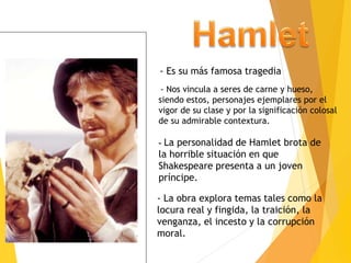 - Es su más famosa tragedia
- Nos vincula a seres de carne y hueso,
siendo estos, personajes ejemplares por el
vigor de su clase y por la significación colosal
de su admirable contextura.
- La personalidad de Hamlet brota de
la horrible situación en que
Shakespeare presenta a un joven
príncipe.
- La obra explora temas tales como la
locura real y fingida, la traición, la
venganza, el incesto y la corrupción
moral.
 