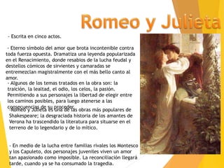 -Romeo y Julieta es una de las obras más populares de
Shakespeare; la desgraciada historia de los amantes de
Verona ha trascendido la literatura para situarse en el
terreno de lo legendario y de lo mítico.
- En medio de la lucha entre familias rivales los Montesco
y los Capuleto, dos personajes juveniles viven un amor
tan apasionado como imposible. La reconciliación llegará
tarde, cuando ya se ha consumado la tragedia.
- Escrita en cinco actos.
- Algunos de los temas tratados en la obra son: la
traición, la lealtad, el odio, los celos, la pasión.
Permitiendo a sus personajes la libertad de elegir entre
los caminos posibles, para luego atenerse a las
consecuencias de su proceder.
- Eterno símbolo del amor que brota incontenible contra
toda fuerza opuesta. Dramatiza una leyenda popularizada
en el Renacimiento, donde resabios de la lucha feudal y
destellos cómicos de sirvientes y camaradas se
entremezclan magistralmente con el más bello canto al
amor.
 