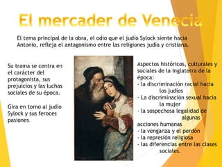 Gira en torno al judío
Sylock y sus feroces
pasiones.
Su trama se centra en
el carácter del
protagonista, sus
prejuicios y las luchas
sociales de su época.
Aspectos históricos, culturales y
sociales de la Inglaterra de la
época:
- la discriminación racial hacia
los judíos
- La discriminación sexual hacia
la mujer
- la sospechosa legalidad de
algunas
acciones humanas
- la venganza y el perdón
- la represión religiosa
- las diferencias entre las clases
sociales.
El tema principal de la obra, el odio que el judío Sylock siente hacia
Antonio, refleja el antagonismo entre las religiones judía y cristiana.
 