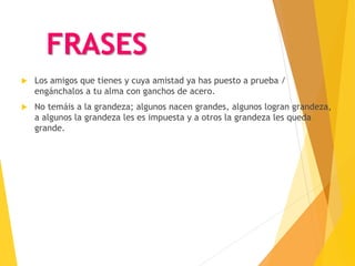 FRASES
 Los amigos que tienes y cuya amistad ya has puesto a prueba /
engánchalos a tu alma con ganchos de acero.
 No temáis a la grandeza; algunos nacen grandes, algunos logran grandeza,
a algunos la grandeza les es impuesta y a otros la grandeza les queda
grande.
 