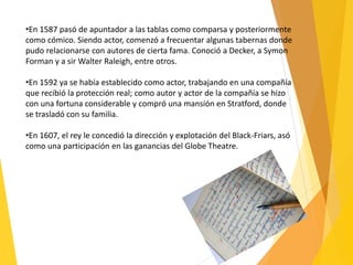 •En 1587 pasó de apuntador a las tablas como comparsa y posteriormente
como cómico. Siendo actor, comenzó a frecuentar algunas tabernas donde
pudo relacionarse con autores de cierta fama. Conoció a Decker, a Symon
Forman y a sir Walter Raleigh, entre otros.
•En 1592 ya se había establecido como actor, trabajando en una compañía
que recibió la protección real; como autor y actor de la compañía se hizo
con una fortuna considerable y compró una mansión en Stratford, donde
se trasladó con su familia.
•En 1607, el rey le concedió la dirección y explotación del Black-Friars, asó
como una participación en las ganancias del Globe Theatre.
 