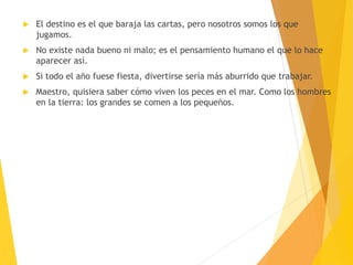  El destino es el que baraja las cartas, pero nosotros somos los que
jugamos.
 No existe nada bueno ni malo; es el pensamiento humano el que lo hace
aparecer así.
 Si todo el año fuese fiesta, divertirse sería más aburrido que trabajar.
 Maestro, quisiera saber cómo viven los peces en el mar. Como los hombres
en la tierra: los grandes se comen a los pequeños.
 