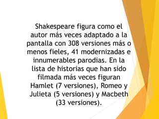 Shakespeare figura como el
autor más veces adaptado a la
pantalla con 308 versiones más o
menos fieles, 41 modernizadas e
innumerables parodias. En la
lista de historias que han sido
filmada más veces figuran
Hamlet (7 versiones), Romeo y
Julieta (5 versiones) y Macbeth
(33 versiones).
 