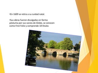 •En 1609 se retira a su cuidad natal.
•Sus obras fueron divulgadas en forma
póstuma por sus socios de Globe, se conocen
como First Folio y comprende 18 títulos
 