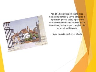 •En 1613 su situación económica
había empeorado y se vio obligado a
hipotecar; pese a todo, a partir de
este año vivió hasta su muerte en su
New-Place, retirado por completo de
su actividad literaria.
•A su muerte cayó en el olvido
 