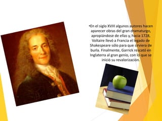 •En el siglo XVIII algunos autores hacen
aparecer obras del gran dramaturgo,
apropiándose de ellas y, hacia 1728,
Voltaire llevó a Francia el legado de
Shakespeare sólo para que sirviera de
burla. Finalmente, Garrick rescató en
Inglaterra al gran genio, con lo que se
inició su revalorización.
 
