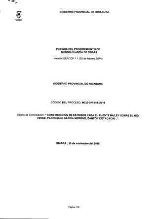 <"> GOBIERNO PROVINCIAL DE IMBABURA
PLIEGOS DEL PROCEDIMIENTO DE
MENOR CUANTÍA DE OBRAS
Versión SERCOP 1.1 (20 de febrero 2014)
GOBIERNO PROVINCIAL DE IMBABURA
CÓDIGO DEL PROCESO: MCO-GPI-018-2016
Objeto de Contratación: " CONSTRUCCIÓN DE ESTRIBOS PARA EL PUENTE BAILEY SOBRE EL RÍO
VERDE, PARROQUIA GARCÍA MORENO, CANTÓN COTACACHI..".
IBARRA , 30 de noviembre del 2016
Página 1/18
 