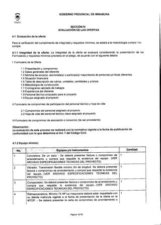 GOBIERNO PROVINCIAL DE IMBABURA
SECCIÓN IV
EVALUACIÓN DE LAS OFERTAS
4.1 Evaluación de la oferta
Para la verificación de! cumplimiento de integridad y requisitos mínimos, se estará a la metodología cumple / no
cumple.
4.1.1 Integridad de la oferta: La integridad de la oferta se evaluará considerando la presentación de los
Formularios y requisitos mínimos previstos en el pliego, de acuerdo con el siguiente detalle:
I Formulario de la Oferta
1.1 Presentación y compromiso
1.2 Datos generales del oferente.
1.3 Nómina de socio(s), accionista(s) o partícipe(s) mayoritarios de personas jurídicas oferentes.
1.4 Situación financiera
1.5 Tabla de descripción de rubros, unidades, cantidades y precios
1.6 Metodología de construcción
1.7 Cronograma valorado de trabajos
1.8 Experiencia del oferente
1.9 Personal técnico propuesto para el proyecto
1.9 Equipo asignado al proyecto
II Formulario de compromiso de participación del personal técnico y hoja de vida
2.1 Compromiso del personal asignado al proyecto
2.2 Hoja de vida del personal técnico clave asignado al proyecto
III Formulario de compromiso de asociación o consorcio (de ser procedente)
Observación:
La evaluación de este proceso se realizará con la normativa vigente a la fecha de publicación de
conformidad con lo que determina el Art. 7 del Código Civil.
4.1.2 Equipo mínimo:
•.M-NO.;-'"
1
2
3
4
5" ; : • •"••_":.' Equipos y/o Instrumentos i
Concretera; De un saco - Se deberá presentar factura o compromiso de
arrendamiento u compra que respalde la existencia del equipo. (VER
ARCHIVO ESPECIFICACIONES TÉCNICAS DEL PROYECTO)
Vibrador; Transmisión flexible mínimo 3m de longitud. Se deberá presentar
factura o compromiso de arrendamiento u compra que respalde la existencia
del equipo...(VER ARCHIVO ESPECIFICACIONES TÉCNICAS DEL
PROYECTO)
Compactador; Se deberá presentar factura o compromiso de arrendamiento u
compra que respalde la existencia del equipo...(VER ARCHIVO
ESPECIFICACIONES TÉCNICAS DEL PROYECTO)
Retroexcavadora; Mínimo 75 HP La maquinaria deberá estar respaldada con
su debida matricula vigente a la fecha de presentación de la oferta en el
MTOP. - Se deberá presentar la carta de compromiso de arrendamiento o
Cantidad
1
1
1
1
Página 10/18
 