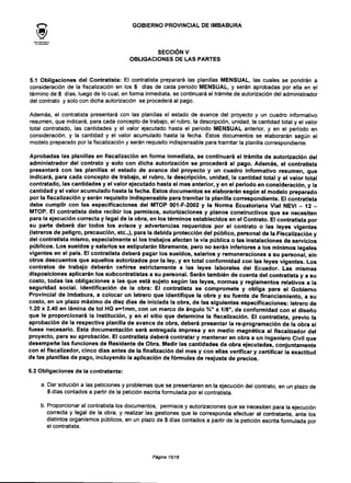 <-> GOBIERNO PROVINCIAL DEIMBABURA
SECCIÓN V
OBLIGACIONES DE LAS PARTES
5.1 Obligaciones del Contratista: El contratista preparará las planillas MENSUAL, las cuales se pondrán a
consideración de la fiscalización en los 5 días de cada periodo MENSUAL, y serán aprobadas por ella en el
término de 5 días, luego de lo cual, en forma inmediata, se continuará el trámite de autorización del administrador
del contrato y solo con dicha autorización se procederá al pago.
Además, el contratista presentará con las planillas el estado de avance del proyecto y un cuadro informativo
resumen, que indicará, para cada concepto de trabajo, el rubro, la descripción, unidad, la cantidad total y el valor
total contratado, las cantidades y el valor ejecutado hasta el periodo MENSUAL anterior, y en el periodo en
consideración, y la cantidad y el valor acumulado hasta la fecha. Estos documentos se elaborarán según el
modelo preparado por la fiscalización y serán requisito indispensable para tramitar la planilla correspondiente.
Aprobadas las planillas en fiscalización en forma inmediata, se continuará el trámite de autorización del
administrador del contrato y solo con dicha autorización se procederá al pago. Además, el contratista
presentará con las planillas el estado de avance del proyecto y un cuadro informativo resumen, que
indicará, para cada concepto de trabajo, el rubro, la descripción, unidad, la cantidad total y el valor total
contratado, las cantidades y el valor ejecutado hasta el mes anterior, y en el periodo en consideración, y la
cantidad y el valor acumulado hasta la fecha. Estos documentos se elaborarán según el modelo preparado
por la fiscalización y serán requisito indispensable para tramitar la planilla correspondiente. El contratista
debe cumplir con las especificaciones del MTOP 001-F-2002 y la Norma Ecuatoriana Vial NEVI - 12 -
MTOP. El contratista debe recibir los permisos, autorizaciones y planos constructivos que se necesiten
para la ejecución correcta y legal de la obra, en los términos establecidos en el Contrato. El contratista por
su parte deberá dar todos los avisos y advertencias requeridos por el contrato o las leyes vigentes
(letreros de peligro, precaución, etc.,), para la debida protección del público, personal de la Fiscalización y
del contratista mismo, especialmente si los trabajos afectan la vía pública o las instalaciones de servicios
públicos. Los sueldos y salarios se estipularán libremente, pero no serán inferiores a los mínimos legales
vigentes en el país. El contratista deberá pagar los sueldos, salarios y remuneraciones a su personal, sin
otros descuentos que aquellos autorizados por la ley, y en total conformidad con las leyes vigentes. Los
contratos de trabajo deberán ceñirse estrictamente a las leyes laborales del Ecuador. Las mismas
disposiciones aplicarán los subcontratistas a su personal. Serán también de cuenta del contratista y a su
costo, todas las obligaciones a las que está sujeto según las leyes, normas y reglamentos relativos a la
seguridad social. Identificación de la obra: El contratista se compromete y obliga para el Gobierno
Provincial de Imbabura, a colocar un letrero que identifique la obra y su fuente de financiamiento, a su
costo, en un plazo máximo de diez días de iniciada la obra, de las siguientes especificaciones: letrero de
1.20 x 2.40 en lámina de tol HG e=1mm, con un marco de ángulo %" x 1/8", de conformidad con el diseño
que le proporcionará la Institución, y en el sitio que determine la fiscalización. El contratista, previo la
aprobación de la respectiva planilla de avance de obra, deberá presentar la re-programación de la obra si
fuese necesario. Esta documentación será entregada impresa y en medio magnética al fiscalizador del
proyecto, para su aprobación. El contratista deberá contratar y mantener en obra a un Ingeniero Civil que
desempeñe las funciones de Residente de Obra. Medir las cantidades de obra ejecutadas, conjuntamente
con el fiscalizador, cinco días antes de la finalización del mes y con ellas verificar y certificar la exactitud
de las planillas de pago, incluyendo la aplicación de fórmulas de reajuste de precios.
5.2 Obligaciones de la contratante:
a. Dar solución a las peticiones y problemas que se presentaren en la ejecución del contrato, en un plazo de
5 días contados a partir de la petición escrita formulada por el contratista.
b. Proporcionar al contratista los documentos, permisos y autorizaciones que se necesiten para la ejecución
correcta y legal de la obra, y realizar las gestiones que le corresponda efectuar al contratante, ante los
distintos organismos públicos, en un plazo de 5 días contados a partir de la petición escrita formulada por
el contratista.
Página 15/18
 