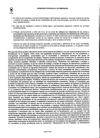 GOBIERNO PROVINCIALDE IMBABURA
c. En caso de ser necesario y previo el trámite legal y administrativo respectivo, autorizar ordenes de cambio
y órdenes de trabajo, a través de las modalidades de costo más porcentaje y aumento de cantidades de
obra, respectivamente.
d. En caso de ser necesario y previo el trámite legal y administrativo respectivo, celebrar los contratos
complementarios.
e. Entregar oportunamente y antes del inicio de las obras Se utilizará los materiales de las minas y
proveedores más cercanos al sitio de la obra, materiales que deberán ser debidamente calificados y
aprobados por fiscalización, previstos en el contrato, en tales condiciones que el contratista pueda iniciar
inmediatamente el desarrollo normal de sus trabajos; siendo de cuenta de la entidad los costos de
expropiaciones, indemnizaciones, derechos de paso y otros conceptos similares
f. Suscribir las actas de entrega recepción parciales, provisionales y definitivas de las obras contratadas,
siempre que se haya cumplido con lo previsto en la ley para la entrega recepción; y, en general, cumplir
con las obligaciones derivadas del contrato.
Para que las obras puedan ejecutarse dentro de los plazos acordados y con los costos programados, a la
fiscalización se le asigna, entre otras, las siguientes funciones: ?Aprobación de los programas y
cronogramas actualizados, presentados por el Contratista y evaluación mensual del grado de
cumplimiento de los programas de trabajo; ?Sugerir durante el proceso constructivo la adopción de las
medidas correctivas y/o soluciones técnicas que se estimen necesariasen el diseño y construcción de las
obras, inclusive aquellas referidas a métodos constructivos; ?Examinar los materiales a emplear y
controlar su buena calidad y la de los rubros de trabajo, a través de ensayos de laboratorio, pruebas en
sitioy/o certificados de calidad; ?Preparar mensualmente los informes de fiscalización para la entidad,que
contendrán por lo menos la siguiente información: estado del proyecto en ejecución, atendiendo a los
aspectos contractuales, económicos, financieros y avance de obra (cantidades de obra y volúmenes
acumulados); cumplimiento de las obligaciones contractuales respecto a personal y equipo detContratista
y monto de las multas que por este concepto pudieran haber; condiciones climáticas de la zona del
proyecto; cumplimiento del Contratista y recomendaciones al respecto; multas, sanciones, suspensiones
y otros aspectos importantes del proyecto, dando así cumplimiento a las normas de control interno de la
Contraloría General del Estado. VCalificar al personal técnico del constructor y disponer justificadamente
el reemplazo del personal que no satisfaga los requerimientos necesarios; ?Exigir al Contratista que
contrate un Ingeniero Civil a tiempo completo con nivel de jefatura, para realizar las labores de Residente
de Obra. ?Controlar que en la obra esté presente el profesional responsable al 100por ciento, sea el
contratista o su residente de obra, y de incumplirse este requerimiento, imponer las multas por cada dia de
la no presencia del personal técnico; ?Comprobar periódicamente que el equipo mínimo requerido
contractualmente según el cronograma vigente, se encuentren en buenas condiciones de uso; ?Anotar en
el libro de obra (que permanecerá bajo su custodia y responsabilidad), las observaciones, instrucciones o
comentarios que en su criterio deben ser considerados por el Contratista para el mejor desarrollo de la
obra. Aquellos que tengan especial importancia se consignarán adicionalmente por oficio regular;
?Participar como observador en las recepciones provisional y definitiva informando sobre la calidad y
cantidad de los trabajos ejecutados, la legalidad y exactitud de los pagos realizados; ?Ordenar ensayosy
pruebas: Los materiales, el equipo que se incorporará en la obra, sus accesorios y demás elementos
destinados a la obra, serán sometidos a las pruebas y ensayos determinados en las especificaciones
técnicas establecidas en los pliegos, para verificarsus propiedades y características, de conformidad con
los requisitos y tolerancias permisibles, según el uso al cual han sido destinados. Los materiales, equipos,
accesorios o elementos que no hayan sido aceptados por la fiscalización, por no cumplir con las
condiciones requeridas, deben ser retirados del sitio de la obra y reemplazados inmediatamente a costo
del Contratista. ?Exigir al Contratista el cumplimiento de las leyes laborales y del reglamento de seguridad
industrial. ?Cuando la fiscalización, durante la ejecución de la obra y hasta la recepción definitiva de la
misma, advirtiera vicios de construcción, dispondrá que el Contratista proceda a corregir los defectos
observados incluyendo la demolición total y el reemplazo de los trabajos mal ejecutados o defectuosos y
le concederá un plazo prudencial para su realización. ?Suspensión de los Trabajos: La fiscalización
Página 16/18
 