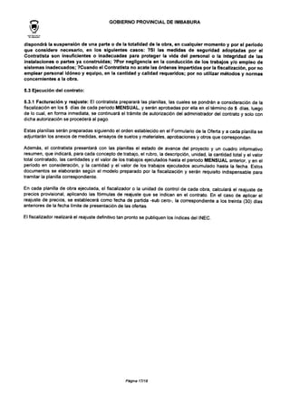 GOBIERNO PROVINCIAL DE IMBABURA
dispondrá la suspensión de una parte o de la totalidad de la obra, en cualquier momento y por el período
que considere necesario, en los siguientes casos: ?Si las medidas de seguridad adoptadas por el
Contratista son insuficientes o inadecuadas para proteger la vida del personal o la integridad de las
instalaciones o partes ya construidas; ?Por negligencia en la conducción de los trabajos y/o empleo de
sistemas inadecuados; ?Cuando el Contratista no acate las órdenes impartidas por la fiscalización, por no
emplear personal idóneo y equipo, en la cantidad y calidad requeridos; por no utilizar métodos y normas
concernientes a la obra.
5.3 Ejecución del contrato:
5.3.1 Facturación y reajuste: El contratista preparará las planillas, las cuales se pondrán a consideración de la
fiscalización en los 5 días de cada periodo MENSUAL, y serán aprobadas por ella en el término de 5 días, luego
de lo cual, en forma inmediata, se continuará el trámite de autorización del administrador del contrato y solo con
dicha autorización se procederá al pago.
Estas planillas serán preparadas siguiendo el orden establecido en el Formulario de la Oferta y a cada planilla se
adjuntarán los anexos de medidas, ensayos de suelos y materiales, aprobaciones y otros que correspondan.
Además, el contratista presentará con las planillas el estado de avance del proyecto y un cuadro informativo
resumen, que indicará, para cada concepto de trabajo, el rubro, ia descripción, unidad, la cantidad total y el valor
total contratado, las cantidades y el valor de los trabajos ejecutados hasta el periodo MENSUAL anterior, y en el
período en consideración, y la cantidad y el valor de los trabajos ejecutados acumulado hasta la fecha. Estos
documentos se elaborarán según el modelo preparado por la fiscalización y serán requisito indispensable para
tramitar la planilla correspondiente.
En cada planilla de obra ejecutada, el fiscalizador o la unidad de control de cada obra, calculará el reajuste de
precios provisional, aplicando las fórmulas de reajuste que se indican en el contrato. En el caso de aplicar el
reajuste de precios, se establecerá como fecha de partida -sub cero-, la correspondiente a los treinta (30) días
anteriores de la fecha límite de presentación de las ofertas.
El fiscalizador realizará el reajuste definitivo tan pronto se publiquen los índices del INEC.
Página17/18
 